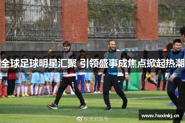 全球足球明星汇聚 引领盛事成焦点掀起热潮