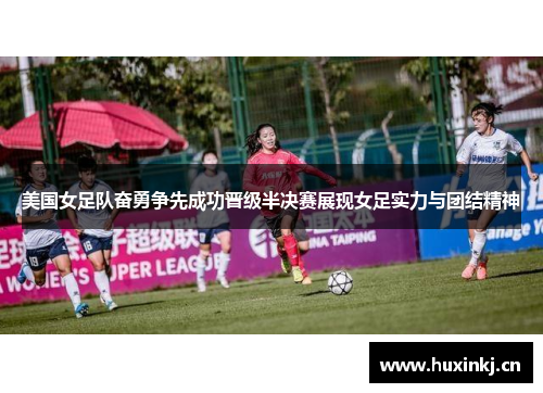 美国女足队奋勇争先成功晋级半决赛展现女足实力与团结精神